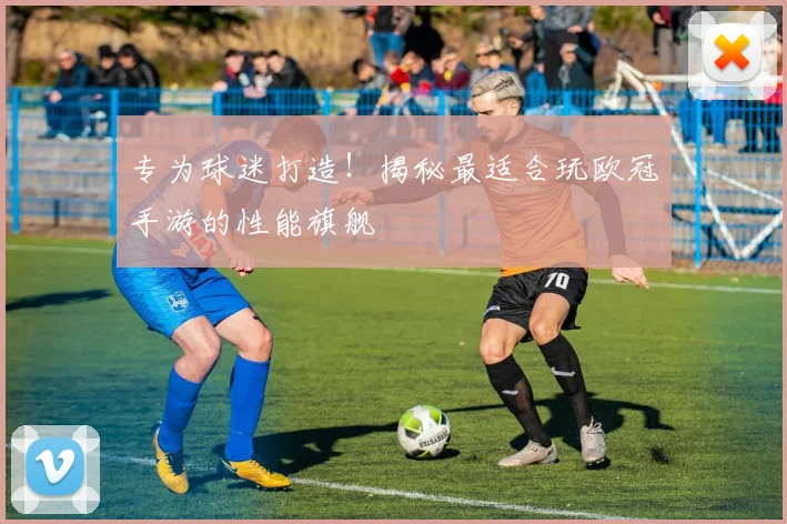 专为球迷打造！揭秘最适合玩欧冠手游的性能旗舰