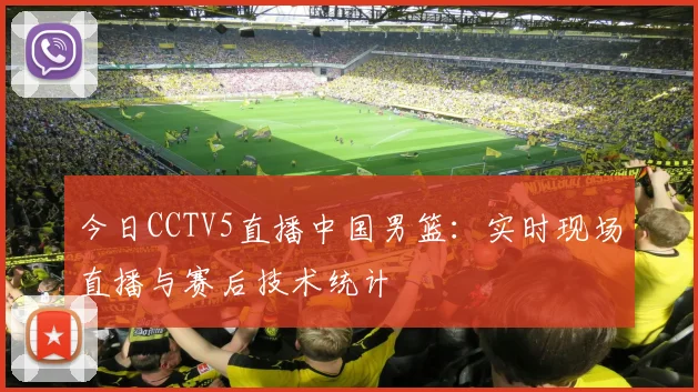 今日CCTV5直播中国男篮：实时现场直播与赛后技术统计