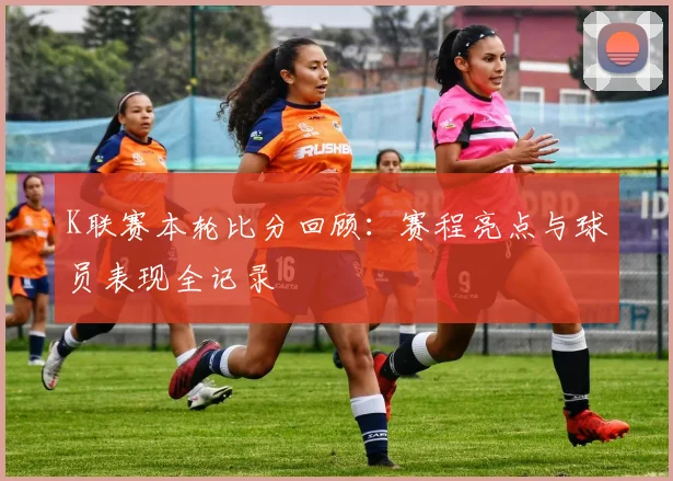 K联赛本轮比分回顾：赛程亮点与球员表现全记录
