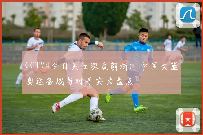 CCTV4今日关注深度解析：中国女篮奥运备战与对手实力盘点