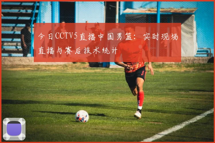 今日CCTV5直播中国男篮：实时现场直播与赛后技术统计
