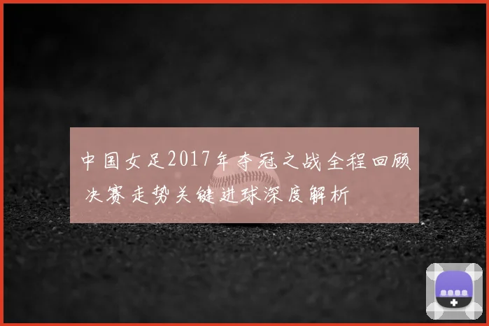 中国女足2017年夺冠之战全程回顾 决赛走势关键进球深度解析