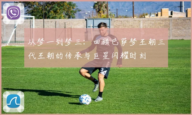 从梦一到梦三：回顾巴萨梦王朝三代王朝的传承与巨星闪耀时刻