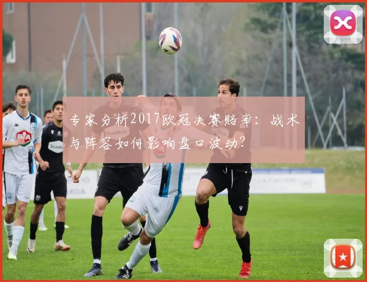 专家分析2017欧冠决赛赔率：战术与阵容如何影响盘口波动？