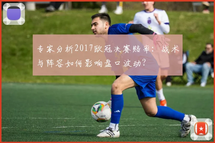 专家分析2017欧冠决赛赔率：战术与阵容如何影响盘口波动？