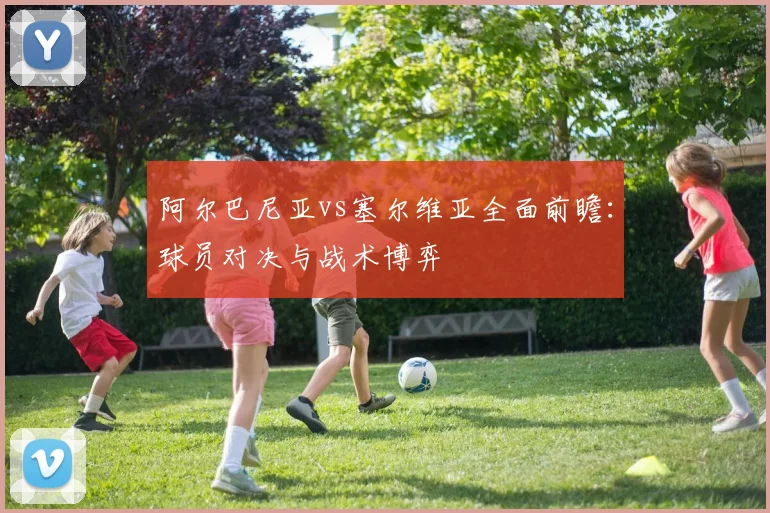 阿尔巴尼亚vs塞尔维亚全面前瞻：球员对决与战术博弈