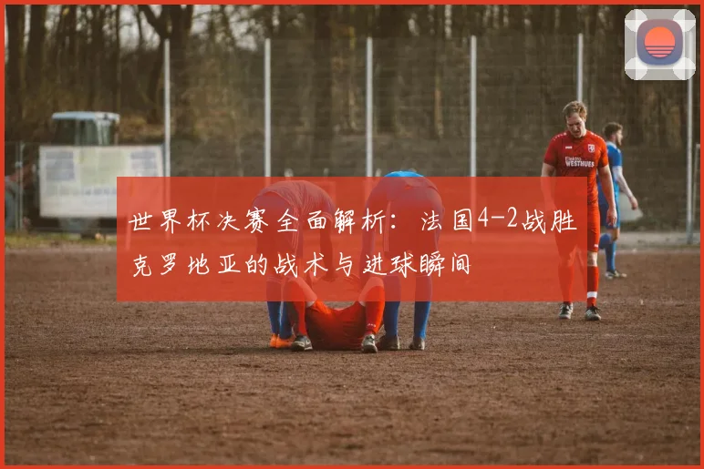 世界杯决赛全面解析:法国4-2战胜克罗地亚的战术与进球瞬间