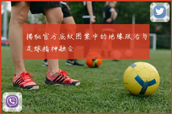 揭秘官方底纹图案中的地缘政治与足球精神融合
