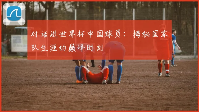 对话进世界杯中国球员：揭秘国家队生涯的巅峰时刻