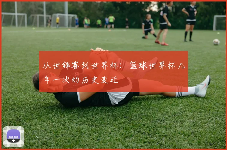 从世锦赛到世界杯：篮球世界杯几年一次的历史变迁