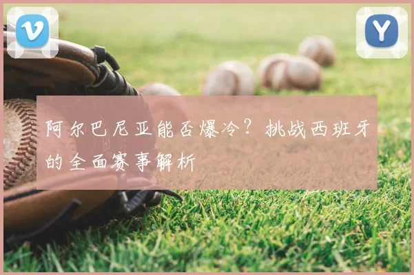 阿尔巴尼亚能否爆冷？挑战西班牙的全面赛事解析