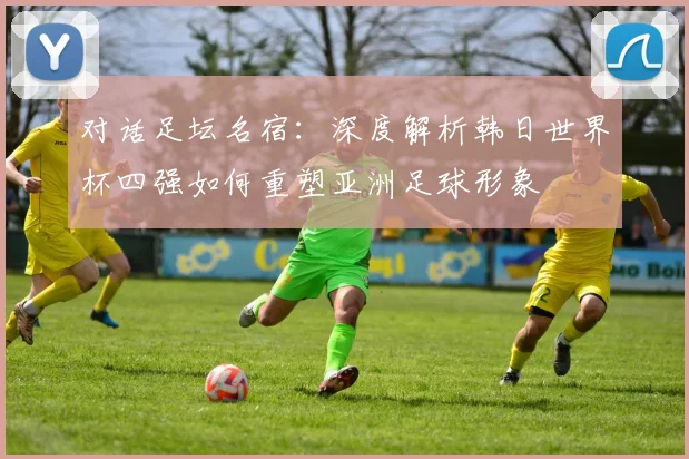 对话足坛名宿：深度解析韩日世界杯四强如何重塑亚洲足球形象