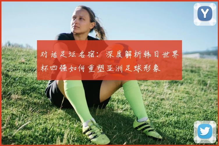 对话足坛名宿：深度解析韩日世界杯四强如何重塑亚洲足球形象