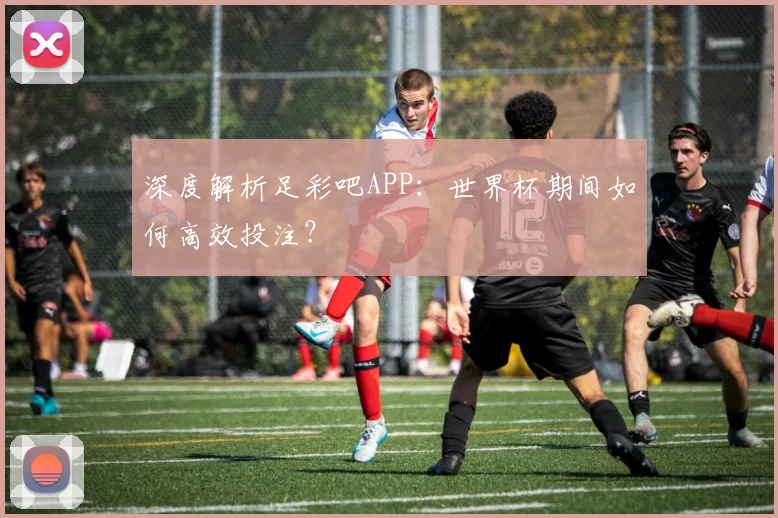 深度解析足彩吧APP:世界杯期间如何高效投注?