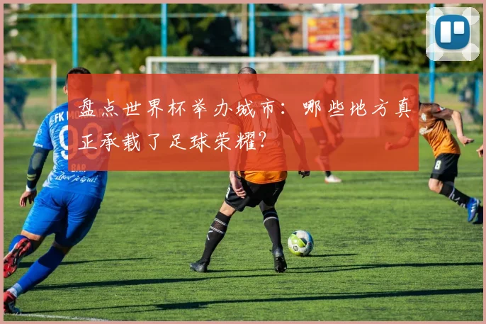 盘点世界杯举办城市：哪些地方真正承载了足球荣耀？
