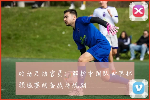对话足协官员：解析中国队世界杯预选赛的备战与规划