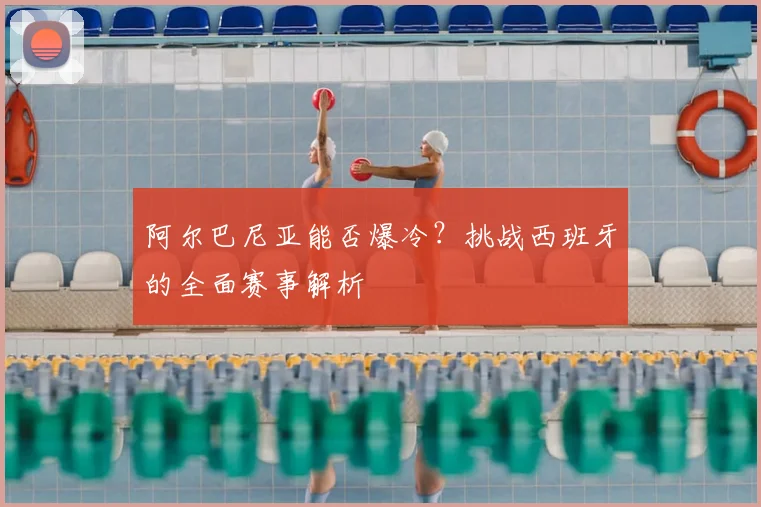 阿尔巴尼亚能否爆冷？挑战西班牙的全面赛事解析
