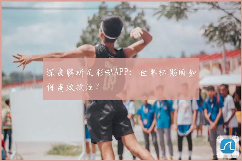 深度解析足彩吧APP:世界杯期间如何高效投注?
