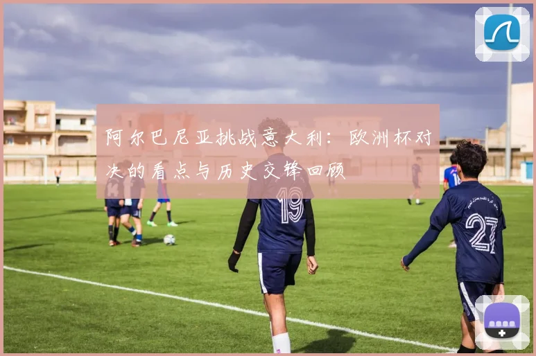 阿尔巴尼亚挑战意大利：欧洲杯对决的看点与历史交锋回顾