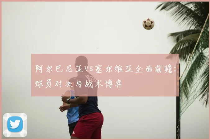 阿尔巴尼亚vs塞尔维亚全面前瞻：球员对决与战术博弈